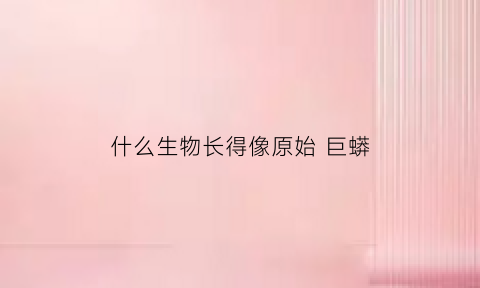 什么生物长得像原始巨蟒(什么生物长得像原始巨蟒呢)